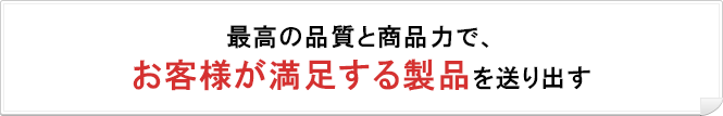 最高の品質と商品力で、お客様が満足する製品を送り出す