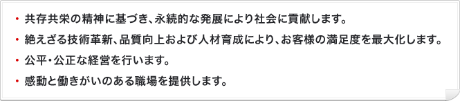 ・共存共栄の精神に基づき、永続的な発展により社会に貢献します。・絶えざる技術革新、品質向上および人材育成により、お客様の満足度を最大化します。・公平･公正な経営を行います。・感動と働きがいのある職場を提供します。