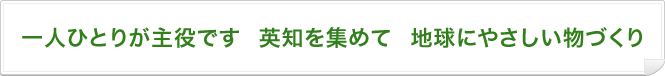 一人ひとりが主役です　英知を集めて　地球にやさしい物づくり