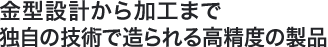 金型設計から加工まで独自の技術で造られる高精度の製品