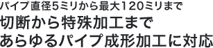 パイプ直径5ミリから最大120ミリまで切断から特殊加工まで　あらゆるパイプ成形加工に対応