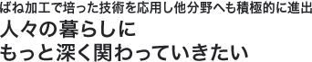 ばね加工で培った技術を応用し他分野へも積極的に進出人々の暮らしにもっと深く関わっていきたい